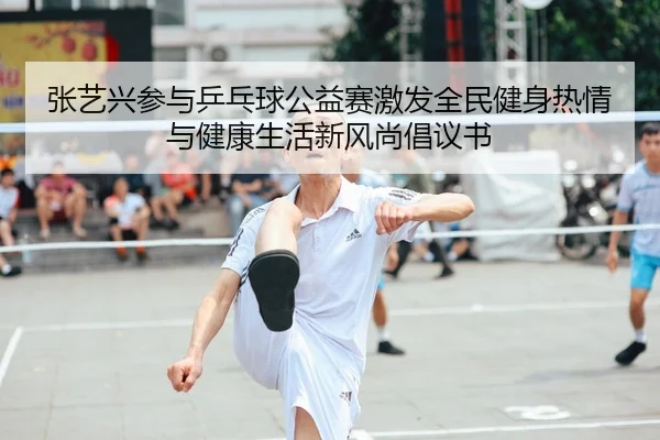 张艺兴参与乒乓球公益赛激发全民健身热情与健康生活新风尚倡议书